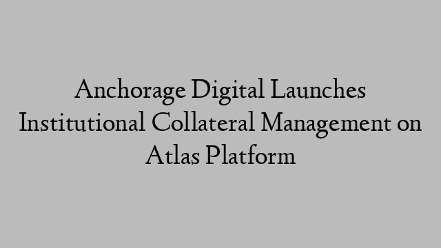 Anchorage Digital Launches Institutional Collateral Management on Atlas Platform