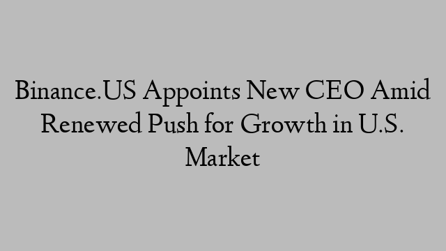 Binance.US Appoints New CEO Amid Renewed Push for Growth in U.S. Market