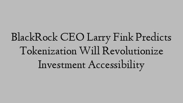 BlackRock CEO Larry Fink Predicts Tokenization Will Revolutionize Investment Accessibility