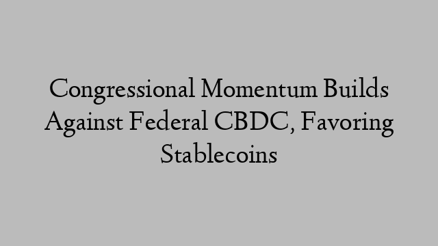 Congressional Momentum Builds Against Federal CBDC, Favoring Stablecoins