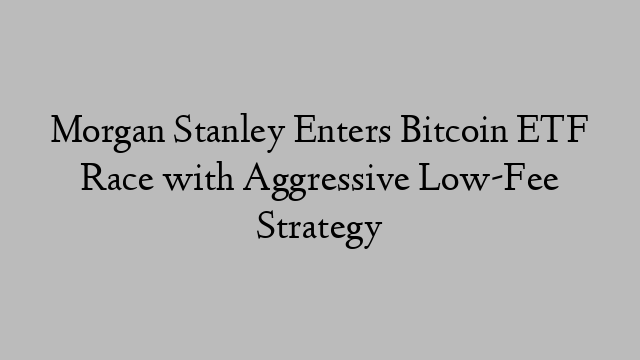 Morgan Stanley Enters Bitcoin ETF Race with Aggressive Low-Fee Strategy