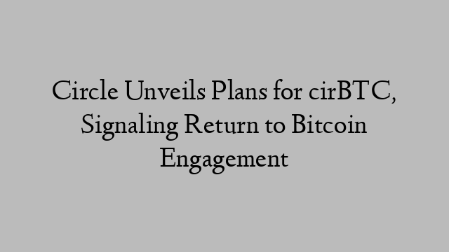 Circle Unveils Plans for cirBTC, Signaling Return to Bitcoin Engagement