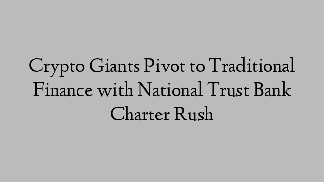 Crypto Giants Pivot to Traditional Finance with National Trust Bank Charter Rush